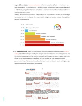 Keyword Competition: Keyword competition is the measure of how di cult it will be to rank for a
particular keyword. The competition for a keyword can vary depending on how popular the keyword
is and industry competition. Keyword competition is one more important factor to be considered in
search engine optimization.
Prefer to choose low competition and high search volume keywords because when you choose high
competition keyword the chances of ranking on the rst page may decrease because of competition
of similar keyword is more.
No Keyword Stu ng: One of the most obvious and unfortunate spamming techniques, Keyword
stu ng is black hat technique used by web designer to overload keyword onto web page (meta tags
or in content of web page) so that search engines will read the pages as relevant in a web search. We
should not go with the keyword stu ng why because you may get page ranking but it’s not
permanent ranking, this may lead to a website being banned or penalized in search ranking on major
search engines either temporarily or permanently.
 