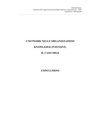 Florindo Russo
    I network nelle organizzazioni knowledge intensive. Il caso M.I.L.K. - 2002
                                                     Conclusioni - Bibliografia




I NETWORK NELLE ORGANIZZAZIONI

     KNOWLEDGE INTENSIVE.

                IL CASO MILK




                CONCLUSIONI
 