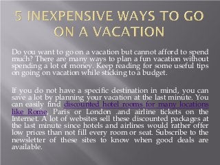 Do you want to go on a vacation but cannot afford to spend
much? There are many ways to plan a fun vacation without
spending a lot of money. Keep reading for some useful tips
on going on vacation while sticking to a budget.
If you do not have a specific destination in mind, you can
save a lot by planning your vacation at the last minute. You
can easily find discounted hotel rooms for many locations
like Rome, Paris or London .and airline tickets on the
Internet. A lot of websites sell these discounted packages at
the last minute since hotels and airlines would rather offer
low prices than not fill every room or seat. Subscribe to the
newsletter of these sites to know when good deals are
available.
 