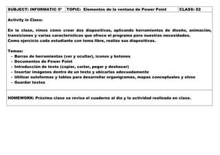 SUBJECT: INFORMATIC 5º TOPIC: Elementos de la ventana de Power Point CLASS: 02
Activity in Class:
En la clase, vimos cómo crear dos diapositivas, aplicando herramientas de diseño, animación,
transiciones y varias características que ofrece el programa para nuestras necesidades.
Como ejercicio cada estudiante con tema libre, realizo sus diapositivas.
Temas:
- Barras de herramientas (ver y ocultar), iconos y botones
- Documentos de Power Point
- Introducción de texto (copiar, cortar, pegar y deshacer)
- Insertar imágenes dentro de un texto y ubicarlas adecuadamente
- Utilizar autoformas y tablas para desarrollar organigramas, mapas conceptuales y otros
- Guardar textos
HOMEWORK: Próxima clase se revisa el cuaderno al día y la actividad realizada en clase.
 