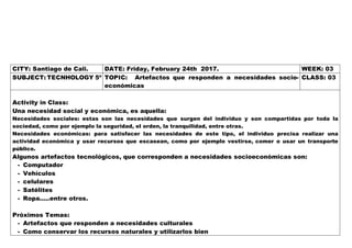 CITY: Santiago de Cali. DATE: Friday, February 24th 2017. WEEK: 03
SUBJECT: TECNHOLOGY 5º TOPIC: Artefactos que responden a necesidades socio-
económicas
CLASS: 03
Activity in Class:
Una necesidad social y económica, es aquella:
Necesidades sociales: estas son las necesidades que surgen del individuo y son compartidas por toda la
sociedad, como por ejemplo la seguridad, el orden, la tranquilidad, entre otras.
Necesidades económicas: para satisfacer las necesidades de este tipo, el individuo precisa realizar una
actividad económica y usar recursos que escasean, como por ejemplo vestirse, comer o usar un transporte
público.
Algunos artefactos tecnológicos, que corresponden a necesidades socioeconómicas son:
- Computador
- Vehículos
- celulares
- Satélites
- Ropa…..entre otros.
Próximos Temas:
- Artefactos que responden a necesidades culturales
- Como conservar los recursos naturales y utilizarlos bien
 