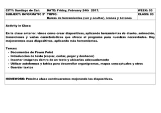 CITY: Santiago de Cali. DATE: Friday, February 24th 2017. WEEK: 03
SUBJECT: INFORMATIC 5º TOPIC:
Barras de herramientas (ver y ocultar), iconos y botones
CLASS: 03
Activity in Class:
En la clase anterior, vimos cómo crear diapositivas, aplicando herramientas de diseño, animación,
transiciones y varias características que ofrece el programa para nuestras necesidades. Hoy
mejoraremos esas diapositivas, aplicando más herramientas.
Temas:
- Documentos de Power Point
- Introducción de texto (copiar, cortar, pegar y deshacer)
- Insertar imágenes dentro de un texto y ubicarlas adecuadamente
- Utilizar autoformas y tablas para desarrollar organigramas, mapas conceptuales y otros
- Guardar textos
HOMEWORK: Próxima clase continuaremos mejorando las diapositivas.
 