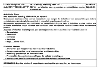 CITY: Santiago de Cali. DATE: Friday, February 24th 2017. WEEK: 03
SUBJECT: TECNHOLOGY 5º TOPIC: Artefactos que responden a necesidades socio-
económicas
CLASS: 03
Activity in Class:
Una necesidad social y económica, es aquella:
Necesidades sociales: estas son las necesidades que surgen del individuo y son compartidas por toda la
sociedad, como por ejemplo la seguridad, el orden, la tranquilidad, entre otras.
Necesidades económicas: para satisfacer las necesidades de este tipo, el individuo precisa realizar una
actividad económica y usar recursos que escasean, como por ejemplo vestirse, comer o usar un transporte
público.
Algunos artefactos tecnológicos, que corresponden a necesidades socioeconómicas son:
- Computador
- Vehículos
- celulares
- Satélites
- Ropa…..entre otros.
Próximos Temas:
- Artefactos que responden a necesidades culturales
- Como conservar los recursos naturales y utilizarlos bien
- Normas y prevención de enfermedades
- Prevención de accidentes en el lugar de trabajo tecnológico
- Maquetas de artefactos que participan en las regiones colombianas
HOMEWORK: Escribe mínimo 5 necesidades socioculturales que hay en tu entorno.
 