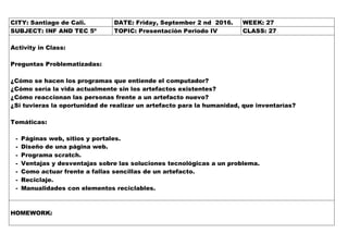 CITY: Santiago de Cali. DATE: Friday, September 2 nd 2016. WEEK: 27
SUBJECT: INF AND TEC 5º TOPIC: Presentación Periodo IV CLASS: 27
Activity in Class:
Preguntas Problematizadas:
¿Cómo se hacen los programas que entiende el computador?
¿Cómo sería la vida actualmente sin los artefactos existentes?
¿Cómo reaccionan las personas frente a un artefacto nuevo?
¿Si tuvieras la oportunidad de realizar un artefacto para la humanidad, que inventarías?
Temáticas:
- Páginas web, sitios y portales.
- Diseño de una página web.
- Programa scratch.
- Ventajas y desventajas sobre las soluciones tecnológicas a un problema.
- Como actuar frente a fallas sencillas de un artefacto.
- Reciclaje.
- Manualidades con elementos reciclables.
HOMEWORK:
 