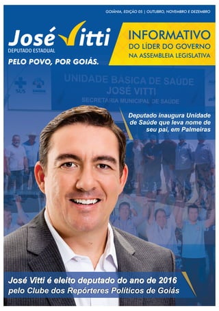 PELO POVO, POR GOIÁS.
INFORMATIVO
DO LÍDER DO GOVERNO
NA ASSEMBLEIA LEGISLATIVA
GOIÂNIA, EDIÇÃO 05 | OUTUBRO, NOVEMBRO E DEZEMBRO
Deputado inaugura Unidade
de Saúde que leva nome de
seu pai, em Palmeiras
José Vitti é eleito deputado do ano de 2016José Vitti é eleito deputado do ano de 2016
pelo Clube dos Repórteres Políticos de Goiás
 