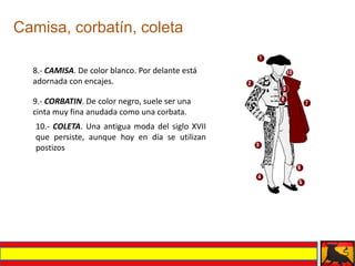 Camisa, corbatín, coleta

  8.- CAMISA. De color blanco. Por delante está
  adornada con encajes.

  9.- CORBATIN. De color negro, suele ser una
  cinta muy fina anudada como una corbata.
   10.- COLETA. Una antigua moda del siglo XVII
   que persiste, aunque hoy en día se utilizan
   postizos
 