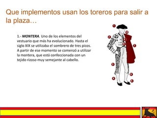 Que implementos usan los toreros para salir a
la plaza…

   1.- MONTERA. Uno de los elementos del
   vestuario que más ha evolucionado. Hasta el
   siglo XIX se utilizaba el sombrero de tres picos.
   A partir de ese momento se comenzó a utilizar
   la montera, que está confeccionada con un
   tejido rizoso muy semejante al cabello.
 