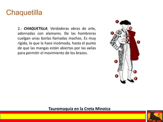Chaquetilla

   2.- CHAQUETILLA. Verdaderas obras de arte,
   adornadas con alamares. De las hombreras
   cuelgan unas borlas llamadas machos. Es muy
   rígida, lo que la hace incómoda, hasta el punto
   de que las mangas están abiertas por las axilas
   para permitir el movimiento de los brazos.




                     Tauromaquia en la Creta Minoica
 