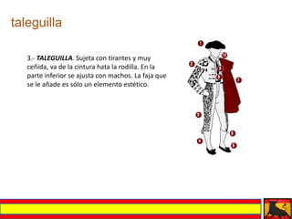 taleguilla

   3.- TALEGUILLA. Sujeta con tirantes y muy
   ceñida, va de la cintura hata la rodilla. En la
   parte inferior se ajusta con machos. La faja que
   se le añade es sólo un elemento estético.
 