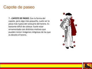 Capote de paseo

  7.- CAPOTE DE PASEO. Con la forma del
  capote, pero algo más pequeño, suele ser la
  pieza más lujosa del vestuario del torero. Es
  bastante difícil de colocar. Suele estar
  ornamentado con distintos motivos que
  pueden incluir imágenes religiosas de las que
  es devoto el torero.
 