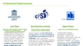 Professional Endorsements
Joris Cools
Researcher fashion technology at university college
Ghent (host of the European project into
clothing innovation for the elderly D-dag)
Anne-Christine de Cleene
Director at CPSI in charge of specialist
training for nurses in patient wellbeing
Jaques Peeters
Senior nurse at Jules Bordet Institute
“INGA Wellbeing has
developed a range of
clothing that works
just as well for the
young body form as
for the ageing body
shape, and as such,
would be of interest to both
young, middle-aged and
“Maintaining a neat and cared-
for appearance can give hospitalized
and at-home care patients a sense of
wellbeing. The clothes
created by INGA Wellbeing
can help the considerably
in this way, while also
enabling nurse to work
“INGA Wellbeing
clothing enables
medical staff to
examine, and even treat,
patients easily and
without having to fully
undress them, maintaining
patient dignity and comfort and
 