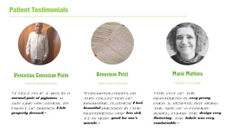 Patient Testimonials
Venceslau Conceicao Pinto
PatientatJulesBordetInstitute`
Genevieve Petit
PatientatSaint-Jeanhospital
Marie Mathieu
PatientatSt.LucHospital
“I felt as if I was in a
normal pair of pyjamas. A
guy like any other. In
front of nurses I felt
properly dressed.”
“Congratulations on
this collection of
innovative clothes! I feel
beautiful dressed in (the
nightdress) and less sick.
It is very good for one’s
morale.”
“The cut of the
nightdress is very pretty.
Even I, despite not being
the size of a fashion
model, found the design very
flattering. The fabric was very
comfortable.”
 