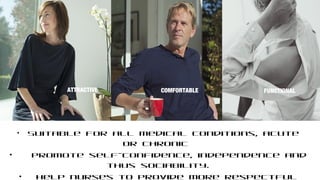 • Suitable for all medical conditions, acute
or chronic
• Promote self-confidence, independence and
thus sociability.
• Help nurses to provide more respectful
COMFORTABLEATTRACTIVE
FUNCTIONAL
COMFORTABLE FUNCTIONAL
 