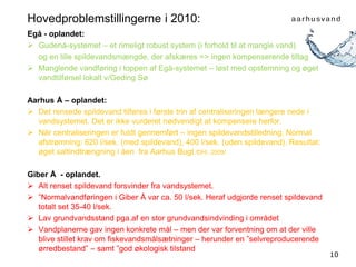 10
Hovedproblemstillingerne i 2010:
Egå - oplandet:
 Gudenå-systemet – et rimeligt robust system (i forhold til at mangle vand)
og en lille spildevandsmængde, der afskæres => ingen kompenserende tiltag
 Manglende vandføring i toppen af Egå-systemet – løst med opstemning og øget
vandtilførsel lokalt v/Geding Sø
Aarhus Å – oplandet:
 Det rensede spildevand tilføres i første trin af centraliseringen længere nede i
vandsystemet. Det er ikke vurderet nødvendigt at kompensere herfor.
 Når centraliseringen er fuldt gennemført – ingen spildevandstilledning. Normal
afstrømning: 620 l/sek. (med spildevand), 400 l/sek. (uden spildevand). Resultat:
øget saltindtrængning i åen fra Aarhus Bugt./DHI, 2009/.
Giber Å - oplandet.
 Alt renset spildevand forsvinder fra vandsystemet.
 ”Normalvandføringen i Giber Å var ca. 50 l/sek. Heraf udgjorde renset spildevand
totalt set 35-40 l/sek.
 Lav grundvandsstand pga.af en stor grundvandsindvinding i området
 Vandplanerne gav ingen konkrete mål – men der var forventning om at der ville
blive stillet krav om fiskevandsmålsætninger – herunder en ”selvreproducerende
ørredbestand” – samt ”god økologisk tilstand
 