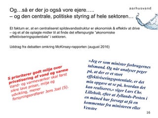 16
Og…så er der jo også vore ejere…..
– og den centrale, politiske styring af hele sektoren…
Et faktum er, at en centraliseret spildevandsstruktur er økonomisk & effektiv at drive
– og et af de oplagte midler til at finde det efterspurgte ”økonomiske
effektiviseringspotentiale” i sektoren.
Uddrag fra debatten omkring McKinsey-rapporten (august 2016)
 