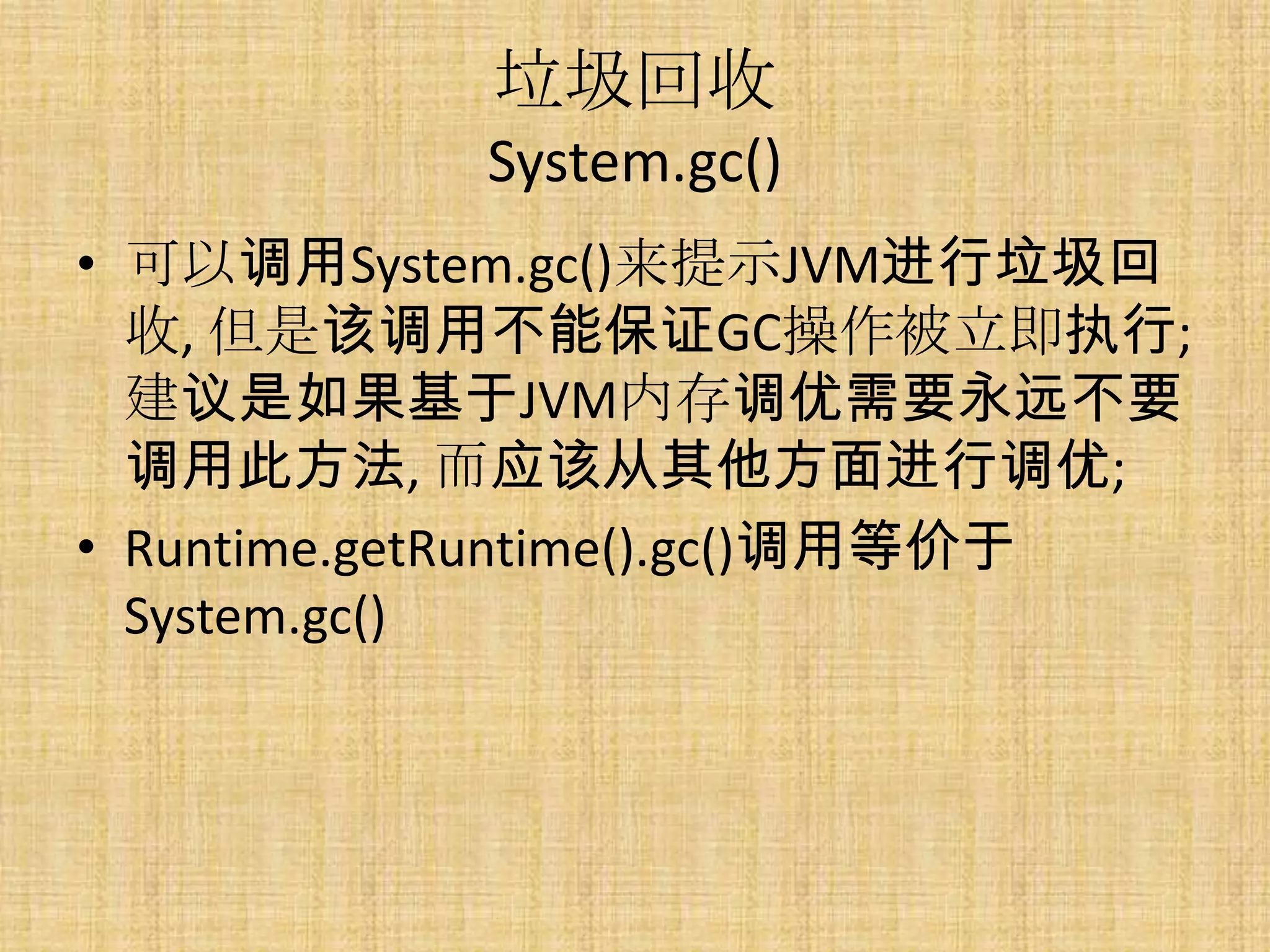 垃圾回收
           System.gc()
• 可以调用System.gc()来提示JVM进行垃圾回
  收, 但是该调用不能保证GC操作被立即执行;
  建议是如果基于JVM内存调优需要永远不要
  调用此方法, 而应该从其他方面进行调优;
• Runtime.getRuntime().gc()调用等价于
  System.gc()
 