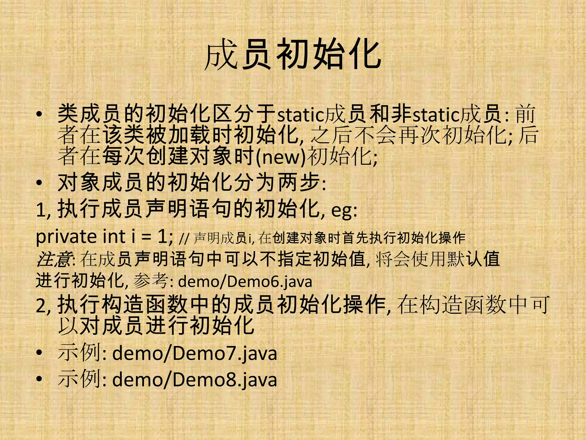 成员初始化
• 类成员的初始化区分于static成员和非static成员: 前
   者在该类被加载时初始化, 之后不会再次初始化; 后
   者在每次创建对象时(new)初始化;
• 对象成员的初始化分为两步:
1, 执行成员声明语句的初始化, eg:
private int i = 1; // 声明成员i, 在创建对象时首先执行初始化操作
注意: 在成员声明语句中可以不指定初始值, 将会使用默认值
进行初始化, 参考: demo/Demo6.java
2, 执行构造函数中的成员初始化操作, 在构造函数中可
   以对成员进行初始化
• 示例: demo/Demo7.java
• 示例: demo/Demo8.java
 