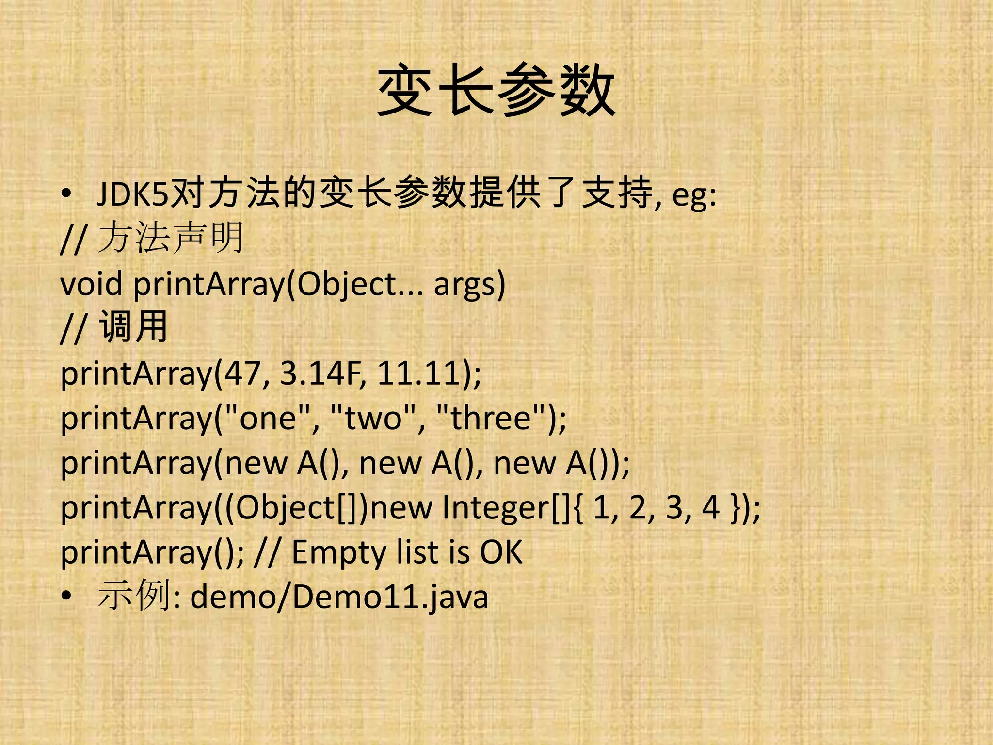 变长参数
• JDK5对方法的变长参数提供了支持, eg:
// 方法声明
void printArray(Object... args)
// 调用
printArray(47, 3.14F, 11.11);
printArray("one", "two", "three");
printArray(new A(), new A(), new A());
printArray((Object[])new Integer[]{ 1, 2, 3, 4 });
printArray(); // Empty list is OK
• 示例: demo/Demo11.java
 