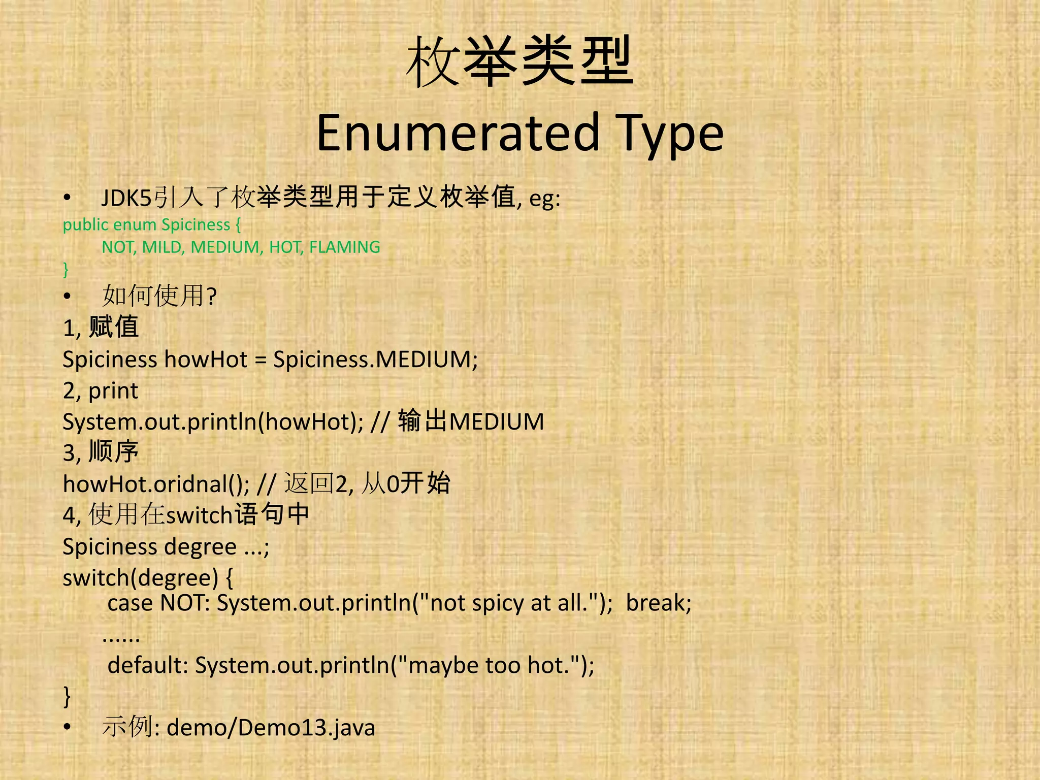 枚举类型
                            Enumerated Type
•   JDK5引入了枚举类型用于定义枚举值, eg:
public enum Spiciness {
     NOT, MILD, MEDIUM, HOT, FLAMING
}
• 如何使用?
1, 赋值
Spiciness howHot = Spiciness.MEDIUM;
2, print
System.out.println(howHot); // 输出MEDIUM
3, 顺序
howHot.oridnal(); // 返回2, 从0开始
4, 使用在switch语句中
Spiciness degree ...;
switch(degree) {
     case NOT: System.out.println("not spicy at all."); break;
    ......
     default: System.out.println("maybe too hot.");
}
• 示例: demo/Demo13.java
 