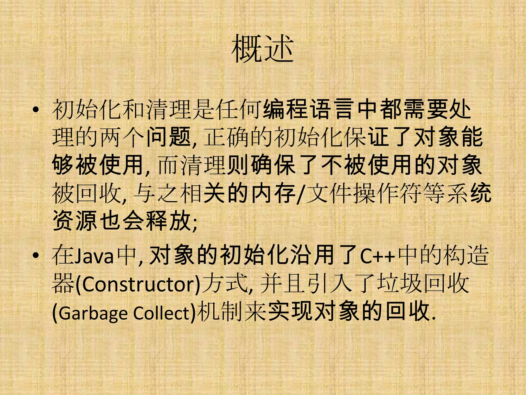 概述
• 初始化和清理是仸何编程语言中都需要处
  理的两个问题, 正确的初始化保证了对象能
  够被使用, 而清理则确保了不被使用的对象
  被回收, 与之相关的内存/文件操作符等系统
  资源也会释放;
• 在Java中, 对象的初始化沿用了C++中的构造
  器(Constructor)方式, 并且引入了垃圾回收
  (Garbage Collect)机制来实现对象的回收.
 
