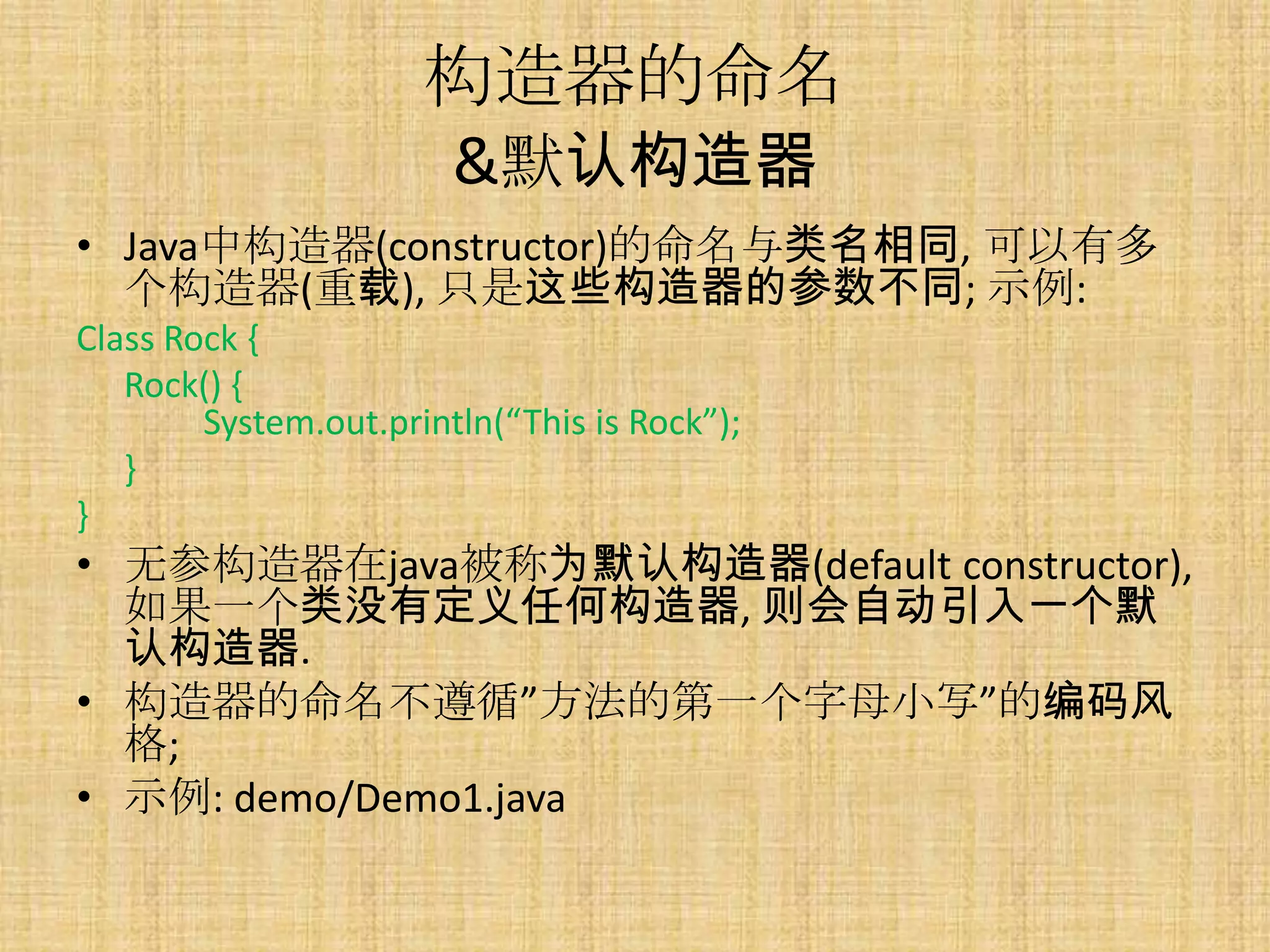 构造器的命名
                      &默认构造器
• Java中构造器(constructor)的命名与类名相同, 可以有多
  个构造器(重载), 只是这些构造器的参数不同; 示例:
Class Rock {
   Rock() {
        System.out.println(“This is Rock”);
   }
}
• 无参构造器在java被称为默认构造器(default constructor),
  如果一个类没有定义任何构造器, 则会自动引入一个默
  认构造器.
• 构造器的命名不遵循”方法的第一个字母小写”的编码风
  格;
• 示例: demo/Demo1.java
 