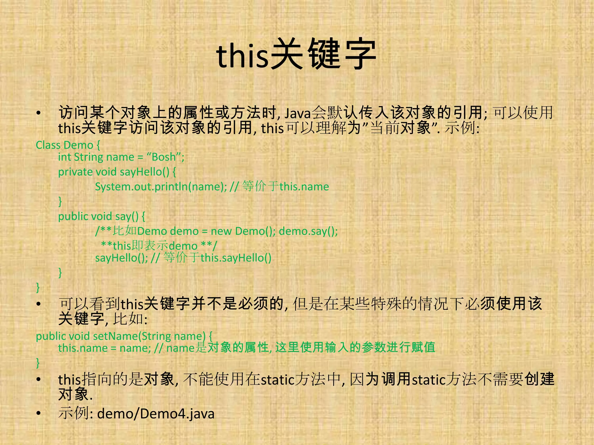 this关键字
•   访问某个对象上的属性或方法时, Java会默认传入该对象的引用; 可以使用
    this关键字访问该对象的引用, this可以理解为”当前对象”. 示例:
Class Demo {
    int String name = “Bosh”;
    private void sayHello() {
             System.out.println(name); // 等价于this.name
    }
    public void say() {
             /**比如Demo demo = new Demo(); demo.say();
              **this即表示demo **/
             sayHello(); // 等价于this.sayHello()
    }
}
•   可以看到this关键字并不是必须的, 但是在某些特殊的情况下必须使用该
    关键字, 比如:
public void setName(String name) {
    this.name = name; // name是对象的属性, 这里使用输入的参数进行赋值
}
•   this指向的是对象, 不能使用在static方法中, 因为调用static方法不需要创建
    对象.
•   示例: demo/Demo4.java
 
