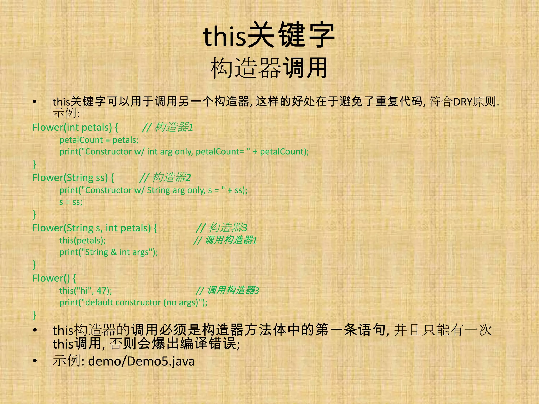 this关键字
                                              构造器调用
•   this关键字可以用于调用另一个构造器, 这样的好处在于避免了重复代码, 符合DRY原则.
    示例:
Flower(int petals) { // 构造器1
      petalCount = petals;
      print("Constructor w/ int arg only, petalCount= " + petalCount);
}
Flower(String ss) {         // 构造器2
      print("Constructor w/ String arg only, s = " + ss);
      s = ss;
}
Flower(String s, int petals) {             // 构造器3
      this(petals);                       // 调用构造器1
      print("String & int args");
}
Flower() {
      this("hi", 47);                    // 调用构造器3
      print("default constructor (no args)");
}
•   this构造器的调用必须是构造器方法体中的第一条语句, 并且只能有一次
    this调用, 否则会爆出编译错误;
•   示例: demo/Demo5.java
 