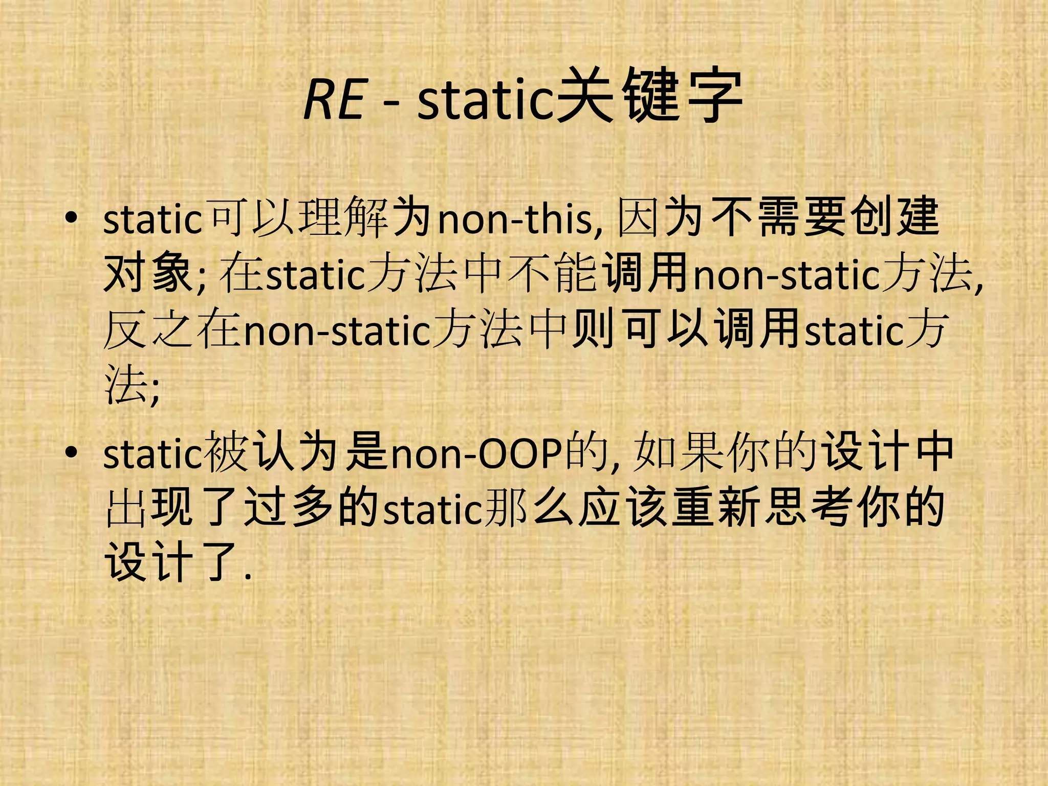 RE - static关键字
• static可以理解为non-this, 因为不需要创建
  对象; 在static方法中不能调用non-static方法,
  反之在non-static方法中则可以调用static方
  法;
• static被认为是non-OOP的, 如果你的设计中
  出现了过多的static那么应该重新思考你的
  设计了.
 