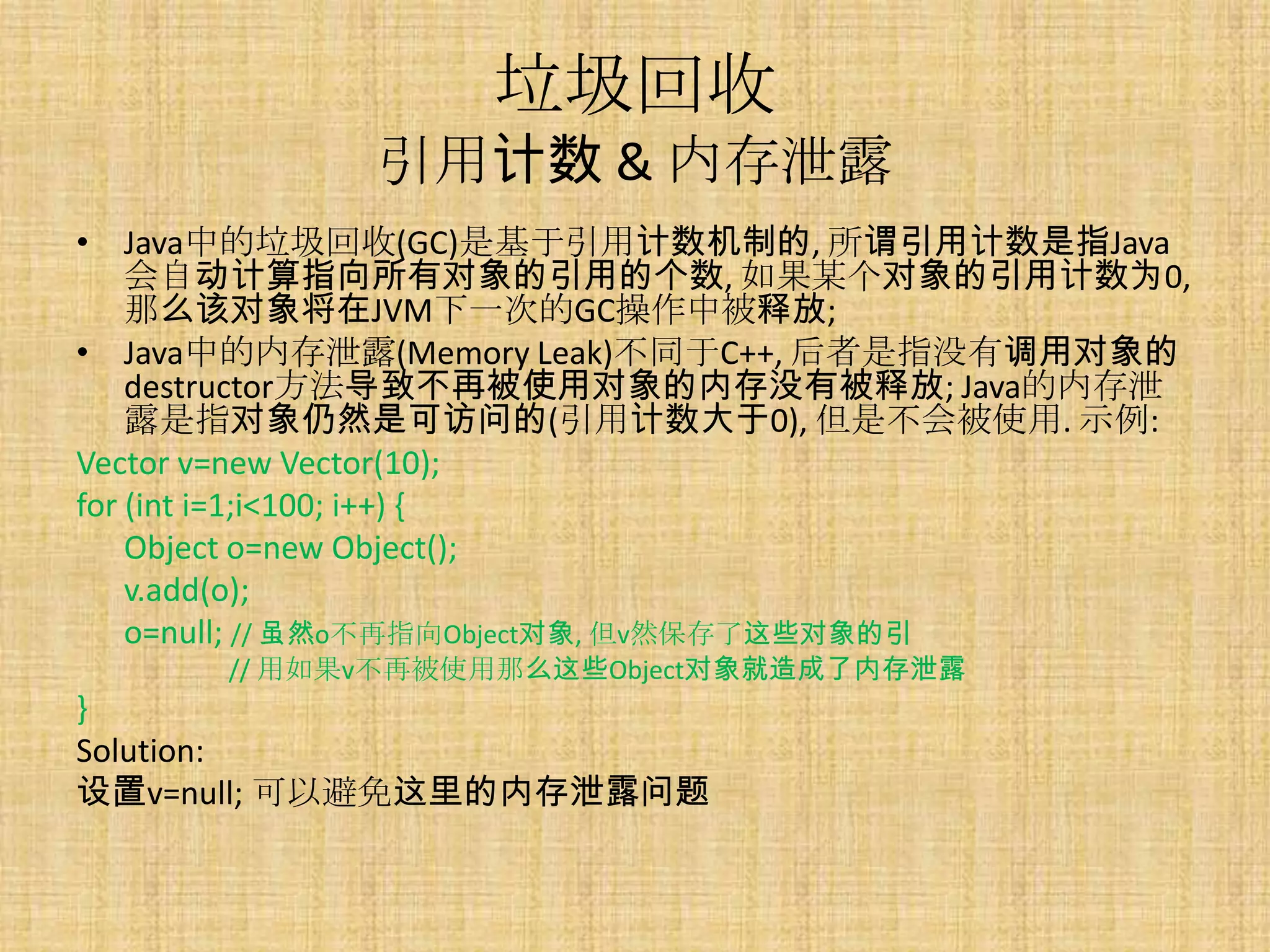 垃圾回收
            引用计数 & 内存泄露
• Java中的垃圾回收(GC)是基于引用计数机制的, 所谓引用计数是指Java
    会自动计算指向所有对象的引用的个数, 如果某个对象的引用计数为0,
    那么该对象将在JVM下一次的GC操作中被释放;
• Java中的内存泄露(Memory Leak)不同于C++, 后者是指没有调用对象的
    destructor方法导致不再被使用对象的内存没有被释放; Java的内存泄
    露是指对象仍然是可访问的(引用计数大于0), 但是不会被使用. 示例:
Vector v=new Vector(10);
for (int i=1;i<100; i++) {
    Object o=new Object();
    v.add(o);
    o=null; // 虽然o不再指向Object对象, 但v然保存了这些对象的引
      // 用如果v不再被使用那么这些Object对象就造成了内存泄露
}
Solution:
设置v=null; 可以避免这里的内存泄露问题
 
