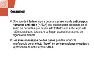 GDS_0418723_McClelland_v4 100
Resumen
Otro tipo de interferencia se debe a la presencia de anticuerpos
humanos anti-ratón (HAMA) que pueden estar presentes en el
suero de pacientes que hayan sido tratados con anticuerpos de
ratón para alguna terapia, o se hayan expuesto a ratones de
alguna otra manera.
Los inmunoensayos de dos pasos pueden reducir la
interferencia de un efecto “hook” en concentraciones elevadas o
la presencia de anticuerpos HAMA.
 