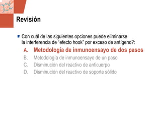 GDS_0418723_McClelland_v4 104
Revisión
Con cuál de las siguientes opciones puede eliminarse
la interferencia de “efecto hook” por exceso de antígeno?:
A. Metodología de inmunoensayo de dos pasos
B. Metodología de inmunoensayo de un paso
C. Disminución del reactivo de anticuerpo
D. Disminución del reactivo de soporte sólido
 