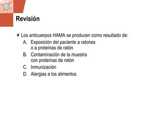 GDS_0418723_McClelland_v4 107
Revisión
Los anticuerpos HAMA se producen como resultado de:
A. Exposición del paciente a ratones
o a proteínas de ratón
B. Contaminación de la muestra
con proteínas de ratón
C. Inmunización
D. Alergias a los alimentos
 