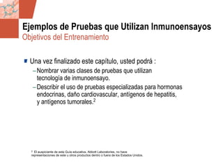 GDS_0418723_McClelland_v4 112
Ejemplos de Pruebas que Utilizan Inmunoensayos
Una vez finalizado este capítulo, usted podrá :
–Nombrar varias clases de pruebas que utilizan
tecnología de inmunoensayo.
–Describir el uso de pruebas especializadas para hormonas
endocrinas, daño cardiovascular, antígenos de hepatitis,
y antígenos tumorales.2
2 El auspiciante de esta Guía educativa, Abbott Laboratories, no hace
representaciones de este u otros productos dentro o fuera de los Estados Unidos.
Objetivos del Entrenamiento
 