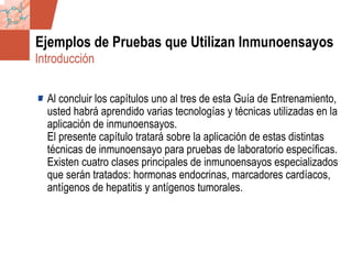 GDS_0418723_McClelland_v4 113
Ejemplos de Pruebas que Utilizan Inmunoensayos
Al concluir los capítulos uno al tres de esta Guía de Entrenamiento,
usted habrá aprendido varias tecnologías y técnicas utilizadas en la
aplicación de inmunoensayos.
El presente capítulo tratará sobre la aplicación de estas distintas
técnicas de inmunoensayo para pruebas de laboratorio específicas.
Existen cuatro clases principales de inmunoensayos especializados
que serán tratados: hormonas endocrinas, marcadores cardíacos,
antígenos de hepatitis y antígenos tumorales.
Introducción
 