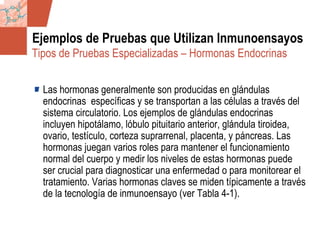 GDS_0418723_McClelland_v4 114
Ejemplos de Pruebas que Utilizan Inmunoensayos
Las hormonas generalmente son producidas en glándulas
endocrinas específicas y se transportan a las células a través del
sistema circulatorio. Los ejemplos de glándulas endocrinas
incluyen hipotálamo, lóbulo pituitario anterior, glándula tiroidea,
ovario, testículo, corteza suprarrenal, placenta, y páncreas. Las
hormonas juegan varios roles para mantener el funcionamiento
normal del cuerpo y medir los niveles de estas hormonas puede
ser crucial para diagnosticar una enfermedad o para monitorear el
tratamiento. Varias hormonas claves se miden típicamente a través
de la tecnología de inmunoensayo (ver Tabla 4-1).
Tipos de Pruebas Especializadas – Hormonas Endocrinas
 