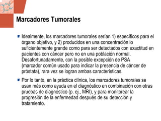 GDS_0418723_McClelland_v4 123
Marcadores Tumorales
Idealmente, los marcadores tumorales serían 1) específicos para el
órgano objetivo, y 2) producidos en una concentración lo
suficientemente grande como para ser detectados con exactitud en
pacientes con cáncer pero no en una población normal.
Desafortunadamente, con la posible excepción de PSA
(marcador común usado para indicar la presencia de cáncer de
próstata), rara vez se logran ambas características.
Por lo tanto, en la práctica clínica, los marcadores tumorales se
usan más como ayuda en el diagnóstico en combinación con otras
pruebas de diagnóstico (p. ej., MRI), y para monitorear la
progresión de la enfermedad después de su detección y
tratamiento.
 