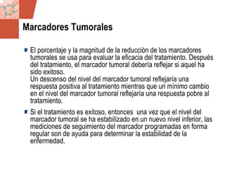 GDS_0418723_McClelland_v4 124
Marcadores Tumorales
El porcentaje y la magnitud de la reducción de los marcadores
tumorales se usa para evaluar la eficacia del tratamiento. Después
del tratamiento, el marcador tumoral debería reflejar si aquel ha
sido exitoso.
Un descenso del nivel del marcador tumoral reflejaría una
respuesta positiva al tratamiento mientras que un mínimo cambio
en el nivel del marcador tumoral reflejaría una respuesta pobre al
tratamiento.
Si el tratamiento es exitoso, entonces una vez que el nivel del
marcador tumoral se ha estabilizado en un nuevo nivel inferior, las
mediciones de seguimiento del marcador programadas en forma
regular son de ayuda para determinar la estabilidad de la
enfermedad.
 