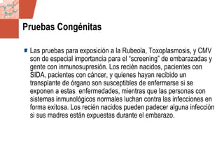 GDS_0418723_McClelland_v4 126
Pruebas Congénitas
Las pruebas para exposición a la Rubeola, Toxoplasmosis, y CMV
son de especial importancia para el “screening” de embarazadas y
gente con inmunosupresión. Los recién nacidos, pacientes con
SIDA, pacientes con cáncer, y quienes hayan recibido un
transplante de órgano son susceptibles de enfermarse si se
exponen a estas enfermedades, mientras que las personas con
sistemas inmunológicos normales luchan contra las infecciones en
forma exitosa. Los recién nacidos pueden padecer alguna infección
si sus madres están expuestas durante el embarazo.
 