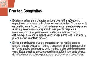 GDS_0418723_McClelland_v4 127
Pruebas Congénitas
Existen pruebas para detectar anticuerpos IgM e IgG que son
específicos para virus particulares en los pacientes. Si un paciente
es positivo en anticuerpos IgM, recientemente ha estado expuesto
al virus y se encuentra preparando una pronta respuesta
inmunológica. Si un paciente es positivo en anticuerpos IgG,
estuvo expuesto por lo menos varios meses antes de la prueba, y
puede ser un infectado crónico.
El tipo de anticuerpo que se encuentra en los recién nacidos
también puede ayudar al médico a descubrir si el infante adquirió
en forma pasiva anticuerpos de la madre, o si él se infectó con el
virus. Estas pruebas proporcionan información importante acerca
de infecciones actuales y pasadas en poblaciones susceptibles.
 