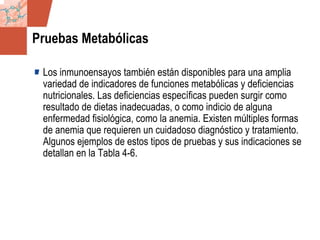 GDS_0418723_McClelland_v4 128
Pruebas Metabólicas
Los inmunoensayos también están disponibles para una amplia
variedad de indicadores de funciones metabólicas y deficiencias
nutricionales. Las deficiencias específicas pueden surgir como
resultado de dietas inadecuadas, o como indicio de alguna
enfermedad fisiológica, como la anemia. Existen múltiples formas
de anemia que requieren un cuidadoso diagnóstico y tratamiento.
Algunos ejemplos de estos tipos de pruebas y sus indicaciones se
detallan en la Tabla 4-6.
 