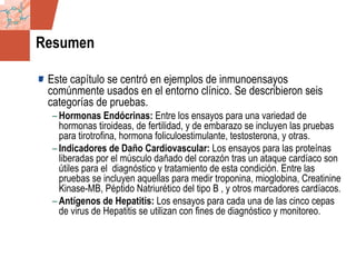 GDS_0418723_McClelland_v4 131
Resumen
Este capítulo se centró en ejemplos de inmunoensayos
comúnmente usados en el entorno clínico. Se describieron seis
categorías de pruebas.
– Hormonas Endócrinas: Entre los ensayos para una variedad de
hormonas tiroideas, de fertilidad, y de embarazo se incluyen las pruebas
para tirotrofina, hormona foliculoestimulante, testosterona, y otras.
– Indicadores de Daño Cardiovascular: Los ensayos para las proteínas
liberadas por el músculo dañado del corazón tras un ataque cardíaco son
útiles para el diagnóstico y tratamiento de esta condición. Entre las
pruebas se incluyen aquellas para medir troponina, mioglobina, Creatinine
Kinase-MB, Péptido Natriurético del tipo B , y otros marcadores cardíacos.
– Antígenos de Hepatitis: Los ensayos para cada una de las cinco cepas
de virus de Hepatitis se utilizan con fines de diagnóstico y monitoreo.
 