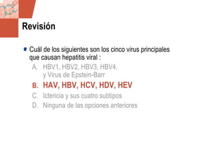 GDS_0418723_McClelland_v4 138
Revisión
Cuál de los siguientes son los cinco virus principales
que causan hepatitis viral :
A. HBV1, HBV2, HBV3, HBV4,
y Virus de Epstein-Barr
B. HAV, HBV, HCV, HDV, HEV
C. Ictericia y sus cuatro subtipos
D. Ninguna de las opciones anteriores
 