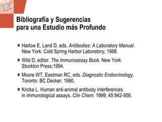 GDS_0418723_McClelland_v4 143
Bibliografía y Sugerencias
para una Estudio más Profundo
Harlow E, Land D, eds. Antibodies: A Laboratory Manual.
New York: Cold Spring Harbor Laboratory; 1988.
Wild D, editor. The Immunoassay Book. New York:
Stockton Press;1994.
Moore WT, Eastman RC, eds. Diagnostic Endocrinology.
Toronto: BC Decker; 1990.
Kricka L. Human anti-animal antibody interferences
in immunological assays. Clin Chem. 1999; 45:942-956.
 