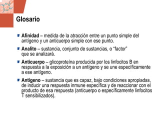 GDS_0418723_McClelland_v4 144
Glosario
Afinidad – medida de la atracción entre un punto simple del
antígeno y un anticuerpo simple con ese punto.
Analito – sustancia, conjunto de sustancias, o “factor”
que se analizará.
Anticuerpo – glicoproteína producida por los linfocitos B en
respuesta a la exposición a un antígeno y se une específicamente
a ese antígeno.
Antígeno – sustancia que es capaz, bajo condiciones apropiadas,
de inducir una respuesta inmune específica y de reaccionar con el
producto de esa respuesta (anticuerpo o específicamente linfocitos
T sensibilizados).
 