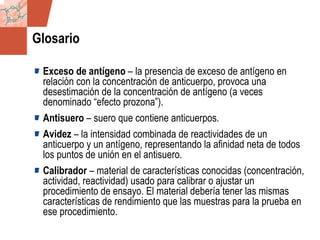 GDS_0418723_McClelland_v4 145
Glosario
Exceso de antígeno – la presencia de exceso de antígeno en
relación con la concentración de anticuerpo, provoca una
desestimación de la concentración de antígeno (a veces
denominado “efecto prozona”).
Antisuero – suero que contiene anticuerpos.
Avidez – la intensidad combinada de reactividades de un
anticuerpo y un antígeno, representando la afinidad neta de todos
los puntos de unión en el antisuero.
Calibrador – material de características conocidas (concentración,
actividad, reactividad) usado para calibrar o ajustar un
procedimiento de ensayo. El material debería tener las mismas
características de rendimiento que las muestras para la prueba en
ese procedimiento.
 