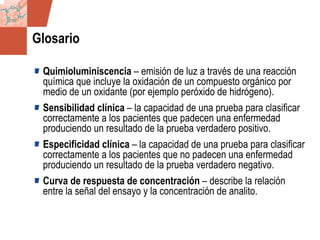 GDS_0418723_McClelland_v4 146
Glosario
Quimioluminiscencia – emisión de luz a través de una reacción
química que incluye la oxidación de un compuesto orgánico por
medio de un oxidante (por ejemplo peróxido de hidrógeno).
Sensibilidad clínica – la capacidad de una prueba para clasificar
correctamente a los pacientes que padecen una enfermedad
produciendo un resultado de la prueba verdadero positivo.
Especificidad clínica – la capacidad de una prueba para clasificar
correctamente a los pacientes que no padecen una enfermedad
produciendo un resultado de la prueba verdadero negativo.
Curva de respuesta de concentración – describe la relación
entre la señal del ensayo y la concentración de analito.
 
