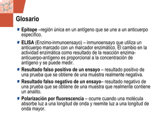 GDS_0418723_McClelland_v4 147
Glosario
Epítope –región única en un antígeno que se une a un anticuerpo
específico.
ELISA (Enzimo-inmunoensayo) – inmunoensayo que utiliza un
anticuerpo marcado con un marcador enzimático. El cambio en la
actividad enzimática como resultado de la reacción enzima-
anticuerpo-antígeno es proporcional a la concentración de
antígeno y se puede medir.
Resultado falso positivo de un ensayo – resultado positivo de
una prueba que se obtiene de una muestra realmente negativa.
Resultado falso negativo de un ensayo– resultado negativo de
una prueba que se obtiene de una muestra que realmente contiene
un analito.
Polarización por fluorescencia – ocurre cuando una molécula
absorbe luz a una longitud de onda y reemite luz a una longitud de
onda mayor.
 