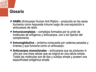 GDS_0418723_McClelland_v4 148
Glosario
HAMA (Anticuerpo Human Anti Ratón) – producido en los seres
humanos como respuesta inmune luego de una exposición a
anticuerpos de ratón.
Inmunocomplejos – complejos formados por la unión de
moléculas de antígenos y anticuerpos, con o sin fijación del
complemento.
Inmunoglobulina – proteína compuesta por cadenas pesadas y
livianas y que funciona como un anticuerpo.
Anticuerpos monoclonales – anticuerpos que se producen in
vitro por una línea celular que se origina en una célula simple.
Todas las moléculas son de tipo y subtipo simple y poseen una
especificidad antigénica simple.
 