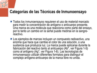 GDS_0418723_McClelland_v4 17
Categorías de las Técnicas de Inmunoensayo
Todos los inmunoensayos requieren el uso de material marcado
para medir la concentración de antígeno o anticuerpo presente.
Una marca es una molécula que reacciona como parte del ensayo,
por lo tanto un cambio en la señal puede medirse en la sangre-
reactivo.
Los ejemplos de marcas incluyen un compuesto radioactivo, una
enzima que hace que cambie el color de una solución, o una
sustancia que produzca luz. La marca puede aplicarse durante la
fabricación del reactivo tanto al anticuerpo (Ab*, ver Figura 1-5)
como al antígeno (Ag*, ver Figura 1-6). Las tecnologías de
inmunoensayo utilizan diferentes formatos para distinguir el
complejo antígeno-anticuerpo de la marca libre no unida.
 