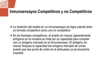 GDS_0418723_McClelland_v4 19
Inmunoensayos Competitivos y no Competitivos
La medición del analito en un inmunoensayo se logra usando tanto
un formato competitivo como uno no competitivo
En los formatos competitivos, el analito sin marcar (generalmente
antígeno) en la muestra se mide por su capacidad para competir
con un antígeno marcado en el inmunoensayo. El antígeno sin
marcar bloquea la capacidad del antígeno marcado de unirse
puesto que ese punto de unión en el anticuerpo ya se encuentra
ocupado.
 